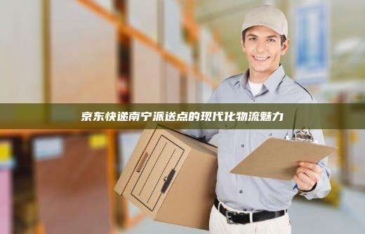 京东快递南宁派送点的现代化物流魅力
