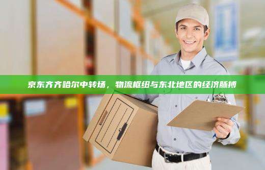 京东齐齐哈尔中转场,物流枢纽与东北地区的经济脉搏