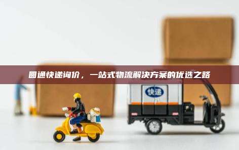圆通快递询价,一站式物流解决方案的优选之路