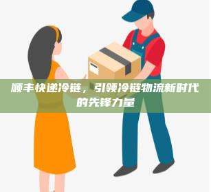 顺丰快递冷链,引领冷链物流新时代的先锋力量
