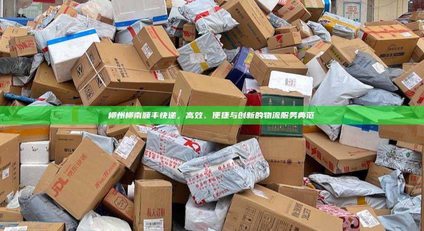 柳州柳南顺丰快递,高效、便捷与创新的物流服务典范