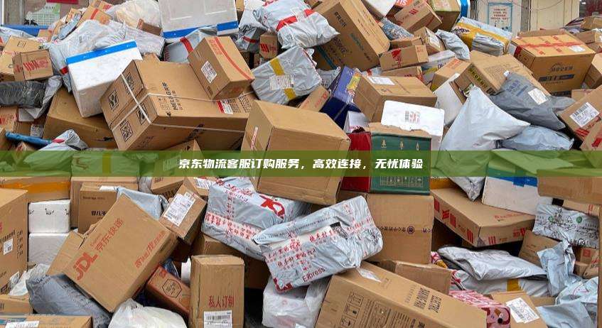 京东物流客服订购服务，高效连接，无忧体验