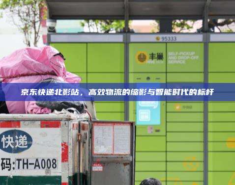 京东快递北影站，高效物流的缩影与智能时代的标杆