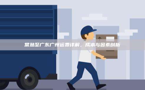 常熟至广东广州运费详解,成本与因素剖析