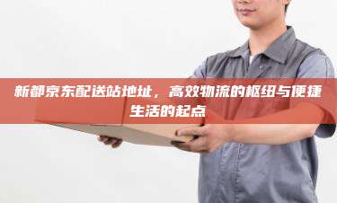 新都京东配送站地址,高效物流的枢纽与便捷生活的起点