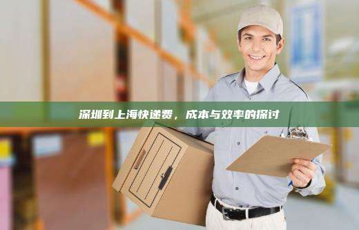 深圳到上海快递费,成本与效率的探讨