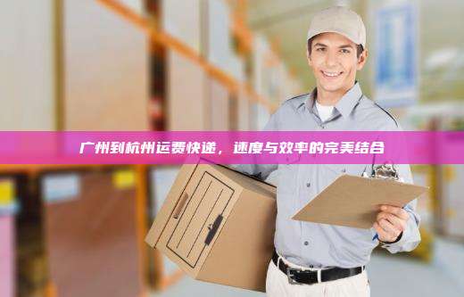 广州到杭州运费快递，速度与效率的完美结合