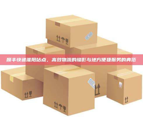 顺丰快递淮阳站点，高效物流的缩影与地方便捷服务的典范