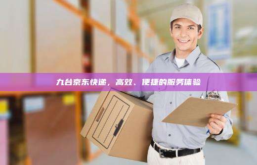 九台京东快递,高效、便捷的服务体验