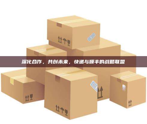 深化合作,共创未来,快递与顺丰的战略联盟