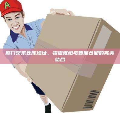 厦门京东仓库地址,物流枢纽与智能仓储的完美结合