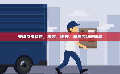安海京东快递，高效、便捷、智能的物流体验