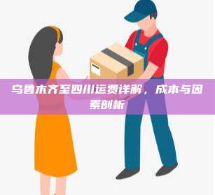 乌鲁木齐至四川运费详解,成本与因素剖析