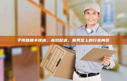 子州县顺丰快递，高效配送，服务至上的行业典范