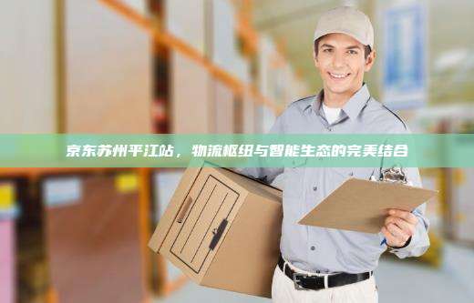 京东苏州平江站,物流枢纽与智能生态的完美结合