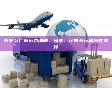 西宁至广东运费详解，因素、计算与运输方式选择