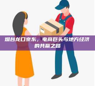 烟台龙口京东,电商巨头与地方经济的共赢之路
