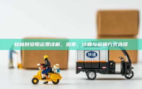 桂林到安阳运费详解,因素、计算与运输方式选择