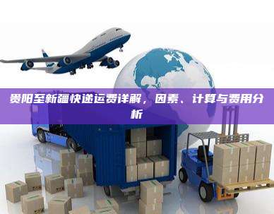 贵阳至新疆快递运费详解,因素、计算与费用分析