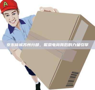 京东商城苏州分部,繁荣电商背后的力量引擎