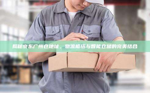 揭秘京东广州仓地址，物流枢纽与智能仓储的完美结合