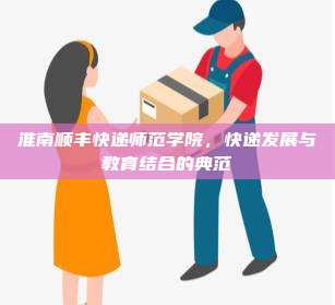 淮南顺丰快递师范学院,快递发展与教育结合的典范