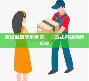 深圳盐田京东专卖,一站式购物的新标杆