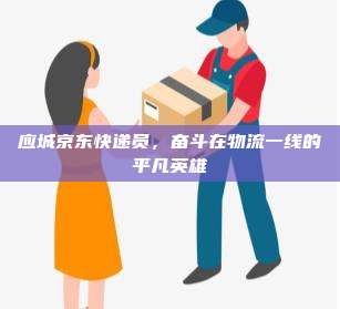 应城京东快递员,奋斗在物流一线的平凡英雄