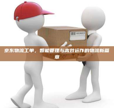 京东物流工单，智能管理与高效运作的物流新篇章