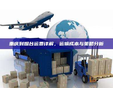 重庆到烟台运费详解,运输成本与策略分析