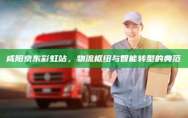 咸阳京东彩虹站,物流枢纽与智能转型的典范