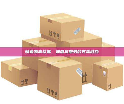 新余顺丰快递,速度与服务的完美融合