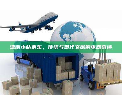 津南小站京东,传统与现代交融的电商奇迹