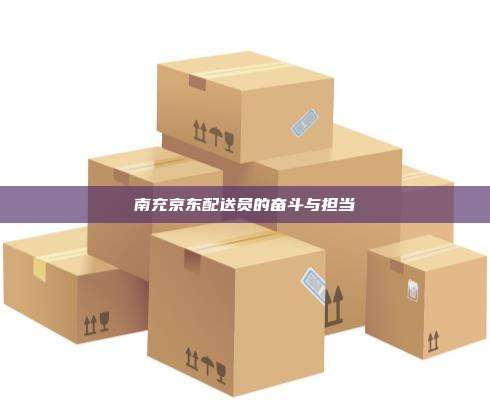 南充京东配送员的奋斗与担当 南充京东配送员的奋斗与担当