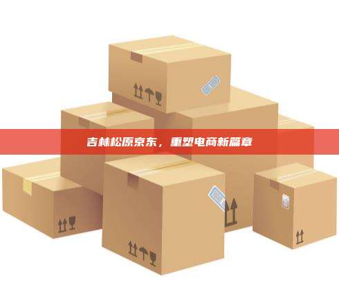 吉林松原京东,重塑电商新篇章 吉林松原京东,重塑电商新篇章