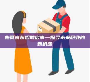 临夏京东招聘启事—探寻未来职业的新机遇