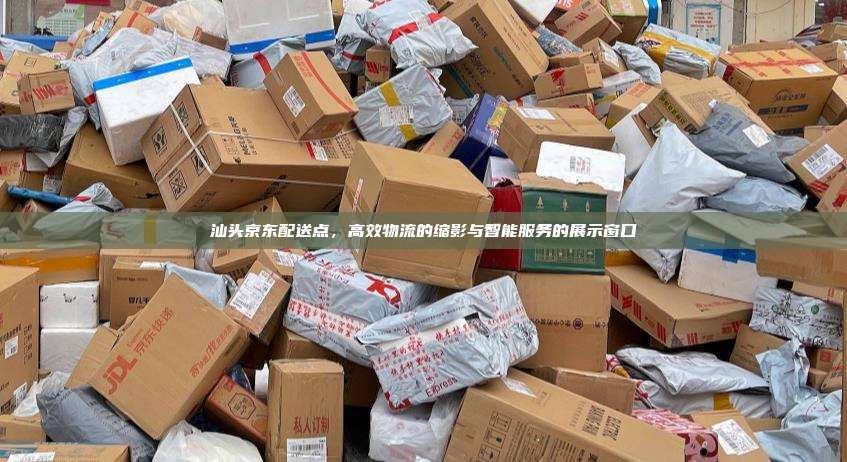 汕头京东配送点,高效物流的缩影与智能服务的展示窗口