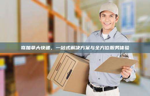 寄加拿大快递,一站式解决方案与全方位服务体验