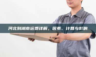 河北到湖南运费详解,因素、计算与影响