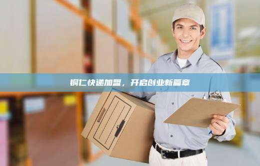 铜仁快递加盟,开启创业新篇章