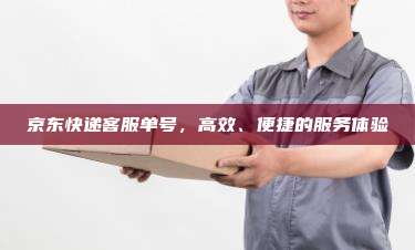 京东快递客服单号,高效、便捷的服务体验 京东快递客服单号,高效、便捷的服务体验