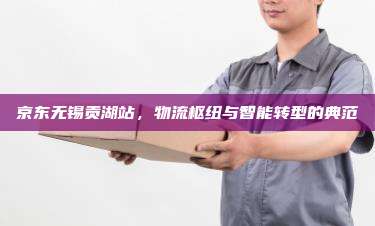 京东无锡贡湖站,物流枢纽与智能转型的典范