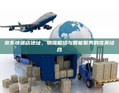 京东快递店地址,物流枢纽与智能服务的完美结合
