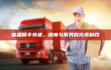 临淄顺丰快递,速度与服务的完美融合