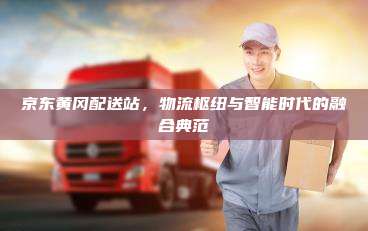 京东黄冈配送站,物流枢纽与智能时代的融合典范 京东黄冈配送站,物流枢纽与智能时代的融合典范