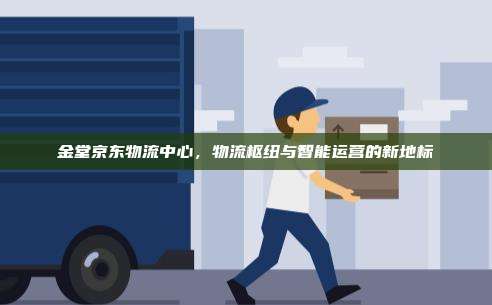 金堂京东物流中心,物流枢纽与智能运营的新地标
