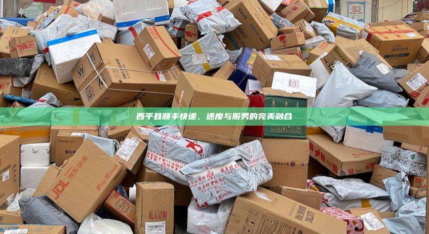 西平县顺丰快递,速度与服务的完美融合