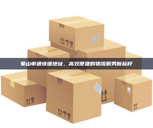 象山申通快递地址,高效便捷的物流服务新标杆