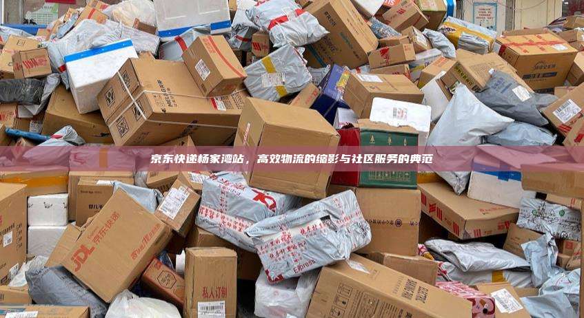 京东快递杨家湾站,高效物流的缩影与社区服务的典范