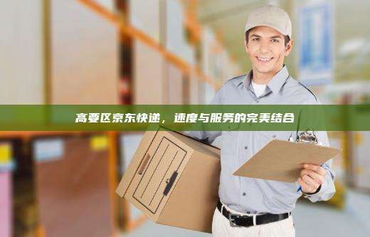 高要区京东快递,速度与服务的完美结合